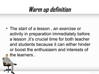 Warm up definition

• The start of a lesson , an exercise or
  activity in preparation immediately before
  a lesson ,it’s crucial time for both teacher
  and students because it can either hinder
  or boost the enthusiasm and interests of
  the learners .
 