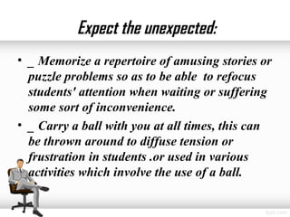 Expect the unexpected:
• _ Memorize a repertoire of amusing stories or
  puzzle problems so as to be able to refocus
  students' attention when waiting or suffering
  some sort of inconvenience.
• _ Carry a ball with you at all times, this can
  be thrown around to diffuse tension or
  frustration in students .or used in various
  activities which involve the use of a ball.
 