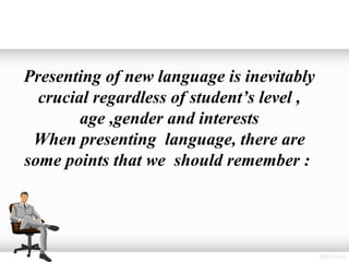 Presenting of new language is inevitably
  crucial regardless of student’s level ,
        age ,gender and interests
 When presenting language, there are
some points that we should remember :
 