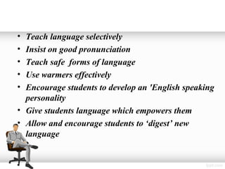 • Teach language selectively
• Insist on good pronunciation
• Teach safe forms of language
• Use warmers effectively
• Encourage students to develop an 'English speaking
  personality
• Give students language which empowers them
• Allow and encourage students to ‘digest’ new
  language
 