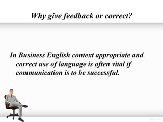 Why give feedback or correct?



In Business English context appropriate and
  correct use of language is often vital if
  communication is to be successful.
 