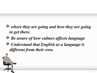  where they are going and how they are going
 to get there.
 Be aware of how culture affects language
 Understand that English as a language is
 different from their own.
 