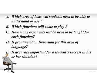 A. Which area of lexis will students need to be able to
   understand or use ?
B. Which functions will come to play ?
C. How many exponents will be need to be taught for
   each function?
D. Is pronunciation Important for this area of
   language?
E. Is accuracy important for a student’s success in his
   or her situation?
 