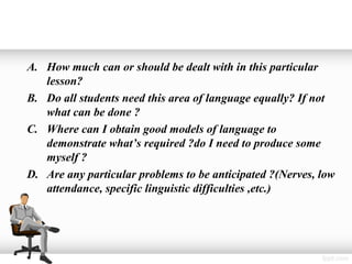 A. How much can or should be dealt with in this particular
   lesson?
B. Do all students need this area of language equally? If not
   what can be done ?
C. Where can I obtain good models of language to
   demonstrate what’s required ?do I need to produce some
   myself ?
D. Are any particular problems to be anticipated ?(Nerves, low
   attendance, specific linguistic difficulties ,etc.)
 
