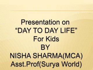 Presentation on
“DAY TO DAY LIFE”
For Kids
BY
NISHA SHARMA(MCA)
Asst.Prof(Surya World)
 