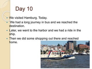 Day 10
 We visited Hamburg. Today.
 We had a long journey in bus and we reached the
destination.
 Later, we went to the harbor and we had a ride in the
ship.
 Then we did some shopping out there and reached
home.
 