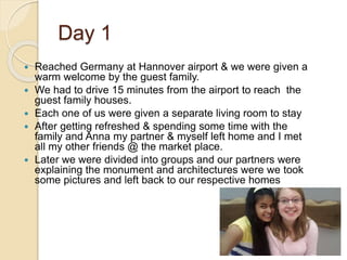 Day 1
 Reached Germany at Hannover airport & we were given a
warm welcome by the guest family.
 We had to drive 15 minutes from the airport to reach the
guest family houses.
 Each one of us were given a separate living room to stay
 After getting refreshed & spending some time with the
family and Anna my partner & myself left home and I met
all my other friends @ the market place.
 Later we were divided into groups and our partners were
explaining the monument and architectures were we took
some pictures and left back to our respective homes
 
