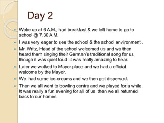 Day 2
 Woke up at 6 A.M., had breakfast & we left home to go to
school @ 7.30 A.M.
 I was very eager to see the school & the school environment .
 Mr. Writz, Head of the school welcomed us and we then
heard them singing their German’s traditional song for us
though it was quiet loud it was really amazing to hear.
 Later we walked to Mayor place and we had a official
welcome by the Mayor.
 We had some ice-creams and we then got dispersed.
 Then we all went to bowling centre and we played for a while.
It was really a fun evening for all of us then we all returned
back to our homes
 