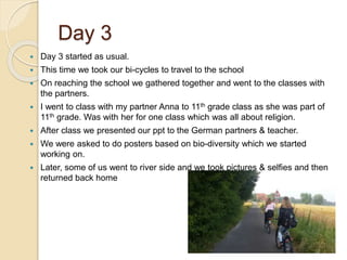 Day 3
 Day 3 started as usual.
 This time we took our bi-cycles to travel to the school
 On reaching the school we gathered together and went to the classes with
the partners.
 I went to class with my partner Anna to 11th grade class as she was part of
11th grade. Was with her for one class which was all about religion.
 After class we presented our ppt to the German partners & teacher.
 We were asked to do posters based on bio-diversity which we started
working on.
 Later, some of us went to river side and we took pictures & selfies and then
returned back home
 