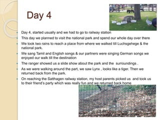 Day 4
 Day 4, started usually and we had to go to railway station
 This day we planned to visit the national park and spend our whole day over there
 We took two rains to reach a place from where we walked till Luchsgehege & the
national park.
 We sang Tamil and English songs & our partners were singing German songs we
enjoyed our walk till the destination
 The ranger showed us a slide show about the park and the surroundings .
 As we were walking around the part, we saw Lynx , looks like a tiger. Then we
returned back from the park.
 On reaching the Satthagen railway station, my host parents picked us and took us
to their friend’s party which was really fun and we returned back home
 
