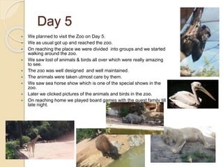 Day 5
 We planned to visit the Zoo on Day 5.
 We as usual got up and reached the zoo.
 On reaching the place we were divided into groups and we started
walking around the zoo.
 We saw lost of animals & birds all over which were really amazing
to see.
 The zoo was well designed and well maintained.
 The animals were taken utmost care by them.
 We saw sea horse show which is one of the special shows in the
zoo.
 Later we clicked pictures of the animals and birds in the zoo.
 On reaching home we played board games with the guest family till
late night.
 