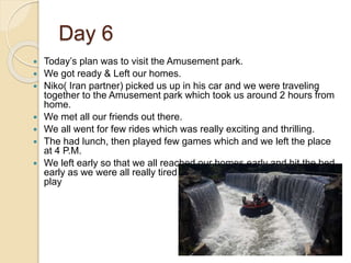 Day 6
 Today’s plan was to visit the Amusement park.
 We got ready & Left our homes.
 Niko( Iran partner) picked us up in his car and we were traveling
together to the Amusement park which took us around 2 hours from
home.
 We met all our friends out there.
 We all went for few rides which was really exciting and thrilling.
 The had lunch, then played few games which and we left the place
at 4 P.M.
 We left early so that we all reached our homes early and hit the bed
early as we were all really tired after a long tiring day of travel and
play
 
