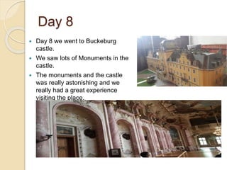 Day 8
 Day 8 we went to Buckeburg
castle.
 We saw lots of Monuments in the
castle.
 The monuments and the castle
was really astonishing and we
really had a great experience
visiting the place.
 
