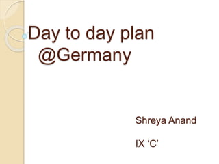Day to day plan
@Germany
Shreya Anand
IX ‘C’
 