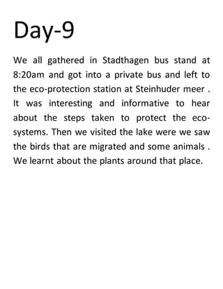 Day-9
We all gathered in Stadthagen bus stand at
8:20am and got into a private bus and left to
the eco-protection station at Steinhuder meer .
It was interesting and informative to hear
about the steps taken to protect the eco-
systems. Then we visited the lake were we saw
the birds that are migrated and some animals .
We learnt about the plants around that place.
 