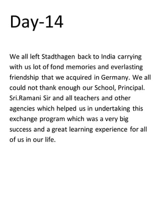 Day-14
We all left Stadthagen back to India carrying
with us lot of fond memories and everlasting
friendship that we acquired in Germany. We all
could not thank enough our School, Principal.
Sri.Ramani Sir and all teachers and other
agencies which helped us in undertaking this
exchange program which was a very big
success and a great learning experience for all
of us in our life.
 