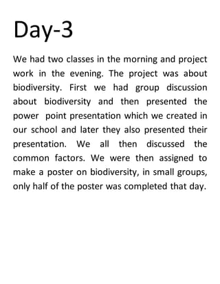 Day-3
We had two classes in the morning and project
work in the evening. The project was about
biodiversity. First we had group discussion
about biodiversity and then presented the
power point presentation which we created in
our school and later they also presented their
presentation. We all then discussed the
common factors. We were then assigned to
make a poster on biodiversity, in small groups,
only half of the poster was completed that day.
 