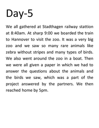 Day-5
We all gathered at Stadthagen railway stattion
at 8:40am. At sharp 9:00 we boarded the train
to Hannover to visit the zoo. It was a very big
zoo and we saw so many rare animals like
zebra without stripes and many types of birds.
We also went around the zoo in a boat. Then
we were all given a paper in which we had to
answer the questions about the animals and
the birds we saw, which was a part of the
project answered by the partners. We then
reached home by 5pm.
 
