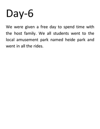 Day-6
We were given a free day to spend time with
the host family. We all students went to the
local amusement park named heide park and
went in all the rides.
 