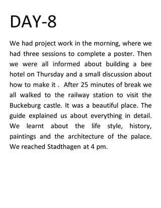 DAY-8
We had project work in the morning, where we
had three sessions to complete a poster. Then
we were all informed about building a bee
hotel on Thursday and a small discussion about
how to make it . After 25 minutes of break we
all walked to the railway station to visit the
Buckeburg castle. It was a beautiful place. The
guide explained us about everything in detail.
We learnt about the life style, history,
paintings and the architecture of the palace.
We reached Stadthagen at 4 pm.
 