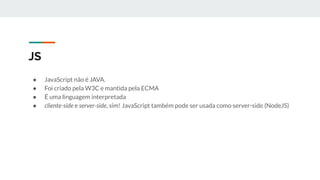 JS
● JavaScript não é JAVA.
● Foi criado pela W3C e mantida pela ECMA
● É uma linguagem interpretada
● cliente-side e server-side, sim! JavaScript também pode ser usada como server-side (NodeJS)
 