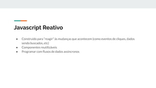 Javascript Reativo
● Construído para “reagir” às mudanças que acontecem (como eventos de cliques, dados
sendo buscados, etc)
● Componentes reutilizáveis
● Programar com ﬂuxos de dados assíncronos
 