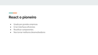 React o pioneiro
● Usado por grandes empresas
● Criar interfaces eﬁcientes
● Reutilizar componentes
● Nos tornar melhores desenvolvedores
 