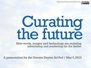 Creative Commons Attribution & Non-Commercial License




          Curating
         the future
         How words, images and technology are mutating
               advertising and marketing for the better


A presentation for the Greater Dayton Ad Fed | May 6, 2010
 