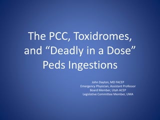 The PCC, Toxidromes,
and “Deadly in a Dose”
Peds Ingestions
John Dayton, MD FACEP
Emergency Physician, Assistant Professor
Board Member, Utah ACEP
Legislative Committee Member, UMA
 