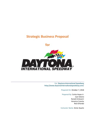 Strategic Business Proposal
for
For: Daytona International Speedway
http://www.daytonainternationalspeedway.com/
Prepared On: October 7, 2018
Prepared By: Carlos Hayes Jr.
Juan Solano
Rameh Echeverri
Veronica Concha
Nick Orlando
Instructor Name: Annie Quaile
 