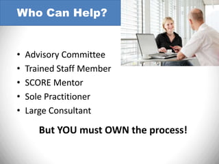 Who Can Help?


•   Advisory Committee
•   Trained Staff Member
•   SCORE Mentor
•   Sole Practitioner
•   Large Consultant

       But YOU must OWN the process!
 