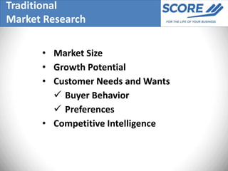 Traditional
Market Research

      • Market Size
      • Growth Potential
      • Customer Needs and Wants
         Buyer Behavior
         Preferences
      • Competitive Intelligence
 