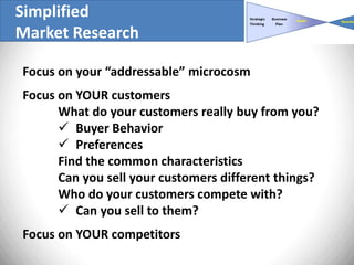 Simplified
Market Research

Focus on your “addressable” microcosm
Focus on YOUR customers
      What do your customers really buy from you?
       Buyer Behavior
       Preferences
      Find the common characteristics
      Can you sell your customers different things?
      Who do your customers compete with?
       Can you sell to them?
Focus on YOUR competitors
 
