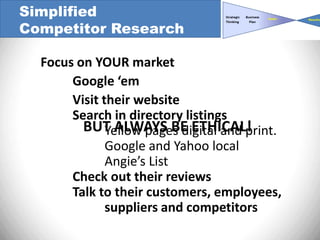 Simplified
Competitor Research

  Focus on YOUR market
       Google ‘em
       Visit their website
       Search in directory listings
         BUT ALWAYS BE ETHICAL!
              Yellow pages digital and print.
              Google and Yahoo local
              Angie’s List
       Check out their reviews
       Talk to their customers, employees,
              suppliers and competitors
 