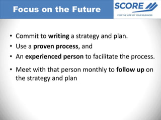 Focus on the Future


• Commit to writing a strategy and plan.
• Use a proven process, and
• An experienced person to facilitate the process.
• Meet with that person monthly to follow up on
  the strategy and plan
 