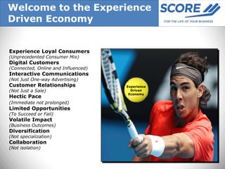 Welcome to the Experience
Driven Economy


Experience Loyal Consumers
(Unprecedented Consumer Mix)
Digital Customers
(Connected, Online and Influenced)
Interactive Communications
(Not Just One-way Advertising)
Customer Relationships               Experience
(Not Just a Sale)                      Driven
                                      Economy
Hectic Pace
(Immediate not prolonged)
Limited Opportunities
(To Succeed or Fail)
Volatile Impact
(Business Outcomes)
Diversification
(Not specialization)
Collaboration
(Not isolation)
 