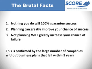 The Brutal Facts


1. Nothing you do will 100% guarantee success
2. Planning can greatly improve your chance of success
3. Not planning WILL greatly increase your chance of
   failure


This is confirmed by the large number of companies
without business plans that fail within 5 years
 