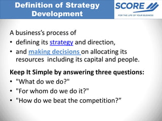 Definition of Strategy
     Development

A business’s process of
• defining its strategy and direction,
• and making decisions on allocating its
  resources including its capital and people.
Keep It Simple by answering three questions:
• "What do we do?"
• "For whom do we do it?"
• "How do we beat the competition?”
 