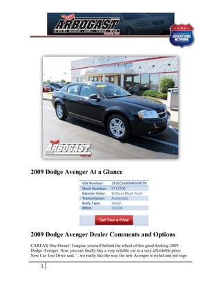 2009 Dodge Avenger At a Glance
                             VIN Number:       1B3LC56B09N509078
                             Stock Number:     FP13700
                             Exterior Color:   Brilliant Black Pearl
                             Transmission:     Automatic
                             Body Type:        Sedan
                             Miles:            19,028




2009 Dodge Avenger Dealer Comments and Options
CARFAX One Owner! Imagine yourself behind the wheel of this good-looking 2009
Dodge Avenger. Now you can finally buy a very reliable car at a very affordable price.
New Car Test Drive said, '...we really like the way the new Avenger is styled and put toge

     1
 