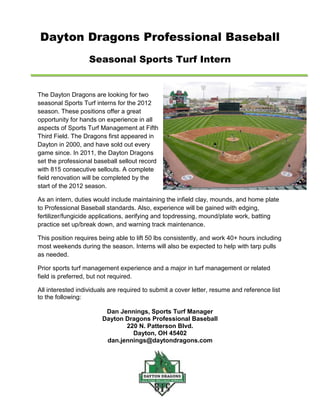 Dayton Dragons Professional Baseball
                   Seasonal Sports Turf Intern


The Dayton Dragons are looking for two
seasonal Sports Turf interns for the 2012
season. These positions offer a great
opportunity for hands on experience in all
aspects of Sports Turf Management at Fifth
Third Field. The Dragons first appeared in
Dayton in 2000, and have sold out every
game since. In 2011, the Dayton Dragons
set the professional baseball sellout record
with 815 consecutive sellouts. A complete
field renovation will be completed by the
start of the 2012 season.

As an intern, duties would include maintaining the infield clay, mounds, and home plate
to Professional Baseball standards. Also, experience will be gained with edging,
fertilizer/fungicide applications, aerifying and topdressing, mound/plate work, batting
practice set up/break down, and warning track maintenance.

This position requires being able to lift 50 lbs consistently, and work 40+ hours including
most weekends during the season. Interns will also be expected to help with tarp pulls
as needed.

Prior sports turf management experience and a major in turf management or related
field is preferred, but not required.

All interested individuals are required to submit a cover letter, resume and reference list
to the following:

                         Dan Jennings, Sports Turf Manager
                        Dayton Dragons Professional Baseball
                               220 N. Patterson Blvd.
                                 Dayton, OH 45402
                         dan.jennings@daytondragons.com
 