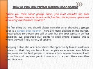 “When you think about garage doors, you must consider the door 
opener. Choose an opener based on its function, horse power, speed and 
amount of maintenance required.” 
The first thing that you should always consider when choosing a garage 
door is a garage door opener. There are many openers in the market. 
Knowing how to choose one will ensure that the door works in perfect 
condition. We encourage our clients to shop online because this is 
where they will find a variety of options. 
Shopping online also offers our clients the opportunity to read customer 
reviews so that they can learn from people’s experiences. Your fellow 
consumers are the best people to review a door opener because it will 
be truthful and prepares you to know what to expect. Here are other 
considerations: 
 