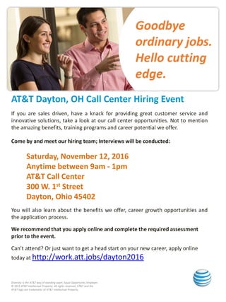 Goodbye
ordinary jobs.
Hello cutting
edge.
Diversity is the AT&T way of standing apart. Equal Opportunity Employer.
© 2015 AT&T Intellectual Property. All rights reserved. AT&T and the
AT&T logo are trademarks of AT&T Intellectual Property.
AT&T Dayton, OH Call Center Hiring Event
If you are sales driven, have a knack for providing great customer service and
innovative solutions, take a look at our call center opportunities. Not to mention
the amazing benefits, training programs and career potential we offer.
Come by and meet our hiring team; Interviews will be conducted:
Saturday, November 12, 2016
Anytime between 9am - 1pm
AT&T Call Center
300 W. 1st Street
Dayton, Ohio 45402
You will also learn about the benefits we offer, career growth opportunities and
the application process.
We recommend that you apply online and complete the required assessment
prior to the event.
Can’t attend? Or just want to get a head start on your new career, apply online
today at http://work.att.jobs/dayton2016
 