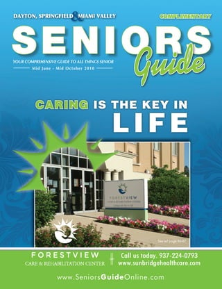 &
DAYTON, SPRINGFIELD MIAMI VALLEY                              COMPLIMENTARY




SENIORS
      e
YOUR COMPREHENSIVE GUIDE TO ALL THINGS SENIOR
       Mid June - Mid October 2010
                                                     Guid
          CARING IS THE KEY IN

                                            LIFE



                                                             See ad page 86-87



                                                 Call us today. 937-224-0793
                                           S
                                                www.sunbridgehealthcare.com

                   www.SeniorsGuideOnline.com
                        www.SeniorsGuideOnline.com
 