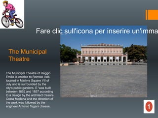 The Municipal
Theatre
Fare clic sull'icona per inserire un'imma
The Municipal Theatre of Reggio
Emilia is entitled to Romolo Valli,
located in Martyrs Square VII of
July and is surrounded by the
city's public gardens. E 'was built
between 1852 and 1857 according
to a design by the architect Cesare
Costa Modena and the direction of
the work was followed by the
engineer Antonio Tegani cheese.
 