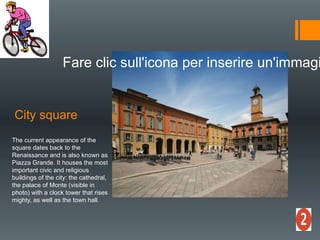 City ​​square
Fare clic sull'icona per inserire un'immagi
The current appearance of the
square dates back to the
Renaissance and is also known as
Piazza Grande. It houses the most
important civic and religious
buildings of the city: the cathedral,
the palace of Monte (visible in
photo) with a clock tower that rises
mighty, as well as the town hall.
 