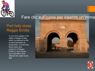 Port holy cross
Reggio Emilia
Fare clic sull'icona per inserire un'immag
is one of the gates in the
walls of Reggio Emilia,
which correspond to the
current perimeter as
boulevards. It is the only
three doors and
posterns of Reggio
Emilia to have saved
from demolition that
affected the walls to the
800.
 
