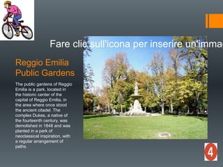 Reggio Emilia
Public Gardens
Fare clic sull'icona per inserire un'immag
The public gardens of Reggio
Emilia is a park, located in
the historic center of the
capital of Reggio Emilia, in
the area where once stood
the ancient citadel. The
complex Dukes, a native of
the fourteenth century, was
demolished in 1848 and was
planted in a park of
neoclassical inspiration, with
a regular arrangement of
paths.
 