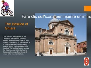 The Basilica of
Ghiara
Fare clic sull'icona per inserire un'imma
The Basilica, also known as the
Temple of the Blessed Virgin of
Ghiara, was erected in 1596 to give
thanks to the Virgin for the granting of
a miracle to a deaf-mute boy who
prayed before the image asking for
healing. The basilica is very famous
for the presence within it of works by
Ludovico Carracci, Guercino and
many other important artists.
 