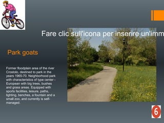 Park goats
Fare clic sull'icona per inserire un'imm
Former floodplain area of the river
Crostolo, destined to park in the
years 1965-70. Neighborhood park
with characteristics of type center -
European with big trees, bushes
and grass areas. Equipped with
sports facilities, leisure, paths,
lighting, benches, a fountain and a
small zoo, and currently is self-
managed.
 
