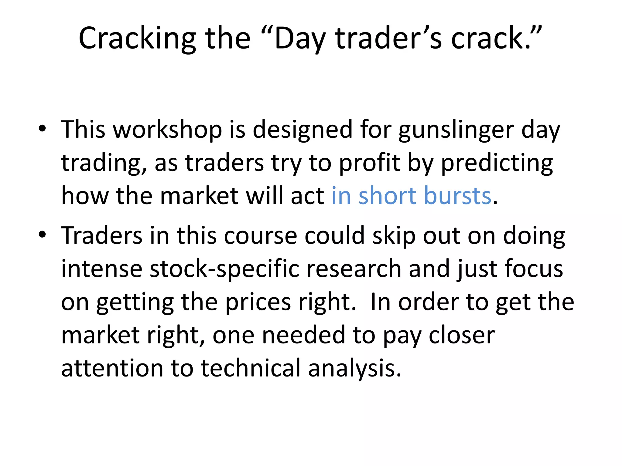 Cracking the “Day trader’s crack.”
• This workshop is designed for gunslinger day
trading, as traders try to profit by predicting
how the market will act in short bursts.
• Traders in this course could skip out on doing
intense stock-specific research and just focus
on getting the prices right. In order to get the
market right, one needed to pay closer
attention to technical analysis.
 